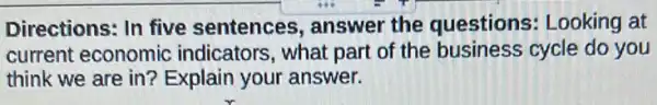 Directions: In five sentences, answer the questions : Looking at
current economic indicators, what part of the business cycle do you
think we are in?Explain your answer.