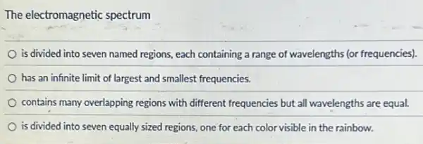 The electromagnetic spectrum
is divided into seven named regions, each containing a range of wavelengths (or frequencies).
has an infinite limit of largest and smallest frequencies.
contains many overlapping regions with different frequencies but all wavelengths are equal.
is divided into seven equally sized regions, one for each color visible in the rainbow.