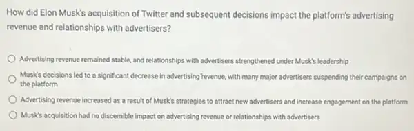 How did Elon Musk's acquisition of Twitter and subsequent decisions impact the platform's advertising
revenue and relationships with advertisers?
Advertising revenue remained stable and relationships with advertisers strengthened under Musk's leadership
Musk's decisions led to a significant decrease in advertising Tevenue, with many major advertisers suspending their campaigns on
the platform
Advertising revenue increased as a result of Musk's strategies to attract new advertisers and increase engagement on the platform
Musk's acquisition had no discernible impact on advertising revenue or relationships with advertisers