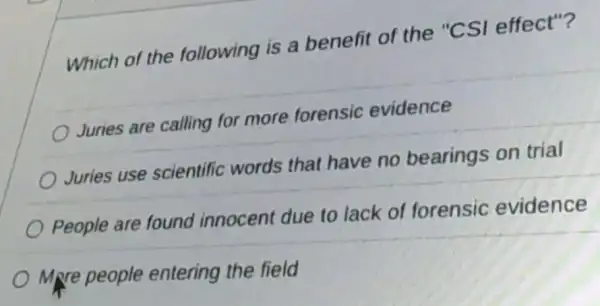 Which of the following is a benefit of the "CSI effect"?
Juries are calling for more forensic evidence
Juries use scientific words that have no bearings on trial
People are found innocent due to lack of forensic evidence
Mpre people entering the field