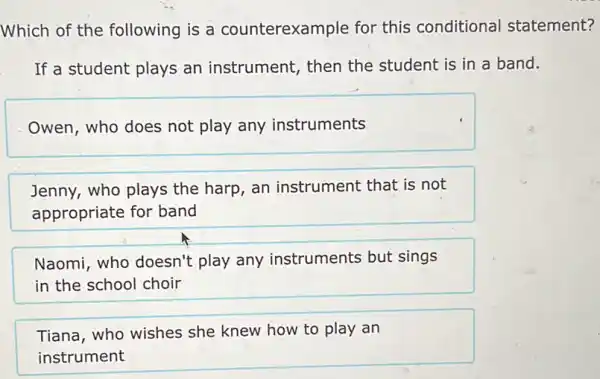 Which of the following is a counterexample for this conditional statement?
If a student plays an instrument, then the student is in a band.
Owen, who does not play any instruments
Jenny, who plays the harp, an instrument that is not
appropriate for band
Naomi, who doesn't play any instruments but sings
in the school choir
Tiana, who wishes she knew how to play an
instrument