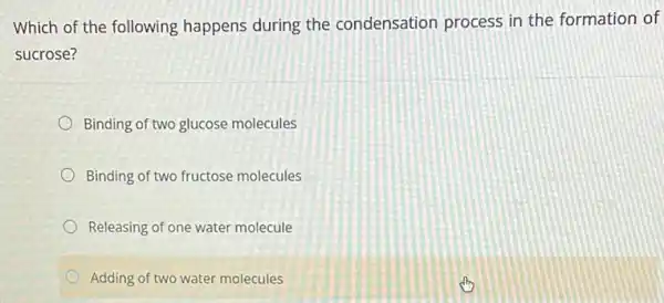 Which of the following happens during the condensation process in the formation of
sucrose?
Binding of two glucose molecules
Binding of two fructose molecules
Releasing of one water molecule
Adding of two water molecules