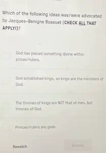 Which of the following ideas was/were advocated
by Jacques-Benigne Bossuet (CHECK ALL THAT
APPLY!)?
God has placed something divine within
prices/rulers.
God established kings, so kings are the ministers of
God.
The thrones of kings are NOT that of men,but
thrones of God.
Princes/rulers are gods.