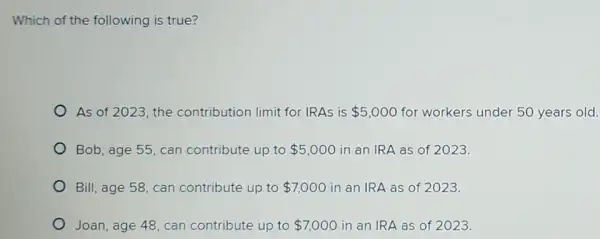 Which of the following is true?
As of 2023, the contribution limit for IRAs is 5,000 for workers under 50 years old.
Bob, age 55, can contribute up to 5,000 in an IRA as of 2023.
Bill, age 58, can contribute up to 7,000 in an IRA as of 2023.
Joan, age 48, can contribute up to 7,000 in an IRA as of 2023.