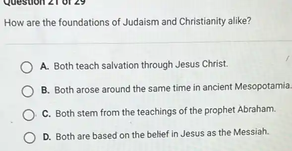 How are the foundations of Judaism and Christianity alike?
A. Both teach salvation through Jesus Christ.
B. Both arose around the same time in ancient Mesopotamia.
C. Both stem from the teachings of the prophet Abraham.
D. Both are based on the belief in Jesus as the Messiah.