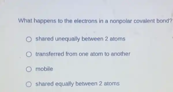 What happens to the electrons in a nonpolar covalent bond?
shared unequally between 2 atoms
transferred from one atom to another
mobile
shared equally between 2 atoms