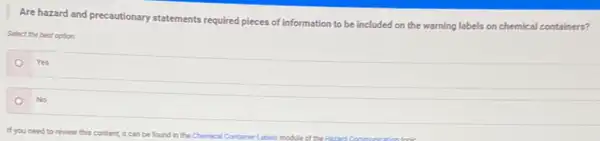 Are hazard and precautionary statements required pieces of information to be included on the warning labels on chemical containers?
Select the best option
Yes
No
If you need to review this content, it can be found in the Chemical Container Labels modulect the Haved Communication for