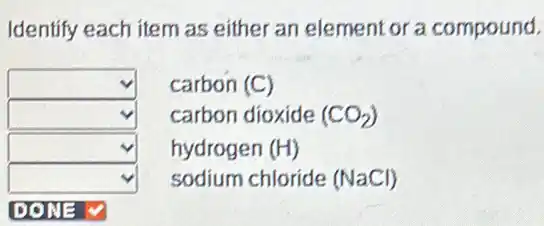 Identify each item as either an element or a compound.
square  carbon (C)
square  carbon dioxide (CO_(2))
square  hydrogen (H)
square  sodium chloride (NaCl)
square  DONE