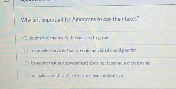 Why is it important for Americans to pay their taxes?
to provide money for businesses to grow
to provide services that no one individual could pay for
to assure that our government does not become a dictatorship
to make sure that all citizens receive medical care