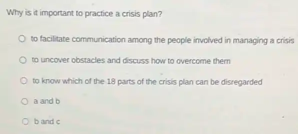 Why is it important to practice a crisis plan?
to facilitate communication among the people involved in managing a crisis
to uncover obstacles and discuss how to overcome them
to know which of the 18 parts of the crisis plan can be disregarded
a and b
b and c