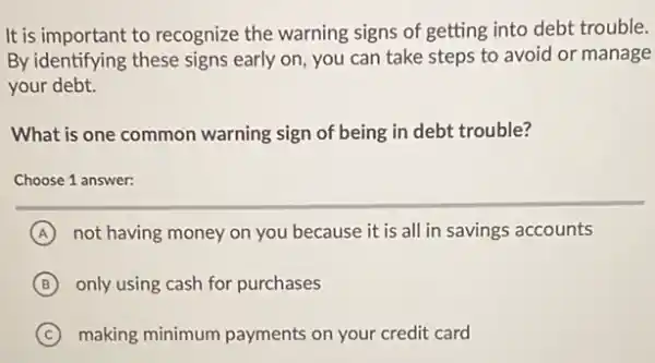 It is important to recognize the warning signs of getting into debt trouble.
By identifying these signs early on, you can take steps to avoid or manage
your debt.
What is one common warning sign of being in debt trouble?
Choose 1 answer:
A not having money on you because it is all in savings accounts
B only using cash for purchases
C making minimum payments on your credit card