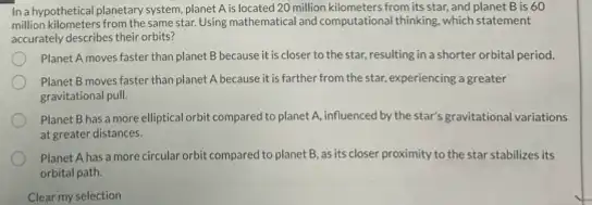 Ina hypothetical planetary system planet A is located 20 million kilometers from its star, and planet B is 60
million kilometers from the same star. Using mathematical and computational thinking, which statement
accurately describes their orbits?
Planet A moves faster than planet B because it is closer to the star, resulting in a shorter orbital period.
Planet B moves faster than planet A because it is farther from the star, experiencing a greater
gravitational pull.
Planet B has a more elliptical orbit compared to planet A, influenced by the star's gravitational variations
at greater distances.
Planet A has a more circular orbit compared to planet B, as its closer proximity to the star stabilizes its
orbital path.
Clear my selection