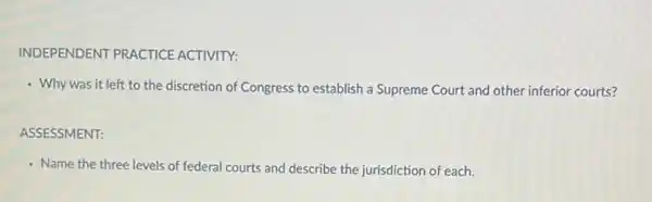 INDEPENDENT PRACTICE ACTIVITY:
- Why was it left to the discretion of Congress to establish a Supreme Court and other inferior courts?
ASSESSMENT:
- Name the three levels of federal courts and describe the jurisdiction of each.