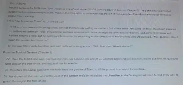 Instructions
Reread paragraphs 9-10 from "She Unnames Them"and verses 22-24 from the Book of Genesis (Chapter 3). Drag and drop each textual
detail into its corresponding column. Then, in the third column, write your explanation of how each detai transforms the biblical context to
create new meaning
From 'She Unnemes Them by Ursule Le Guin
9 One of my ressons for doing what I did was that talk was getting us nowhere, but all the same I felt a little let down had been prepared
to defend my decision And thought that perhaps when he did notice he might be upset and want to talk I put some things away and
fiddled around a little but he continued to do what he was doing and to take no notice of anything else. At last I said, "Well goodbye, dear.1
hope the parden key turns up'
10 He was fitting parts together, and said without looking around, "OK., fine, dear. When's dinner?"
From the Book of Genesis (Chepter 3)
22 Then the LORD God said, "Behoid, the man has become like one of us, knowing good and evil; and now, lest he put forth his hand and
take also of the tree of life, and eat and live for ever"-
23 therefore the LORD God sent him forth from the garden of Eden, to till the ground from which he was taken.
24 He drove out the man; and at the east of the garden of Eden he placed the cherubim, and a flaming sword which turned every way, to
guard the way to the tree of life.