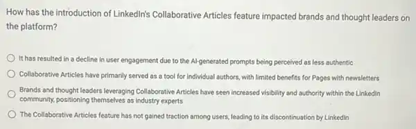 How has the introduction of Linkedlin's Collaborative Articles feature impacted brands and thought leaders on
the platform?
It has resulted in a decline in user engagement due to the Al-generated prompts being perceived as less authentic
Collaborative Articles have primarily served as a tool for individual authors, with limited benefits for Pages with newsletters
Brands and thought leaders leveraging Collaborative Articles have seen increased visibility and authority within the Linkedln
community, positioning themselves as industry experts
The Collaborative Articles feature has not gained traction among users, leading to its discontinuation by Linkedin