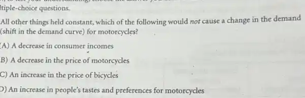 Itiple-choice questions.
All other things held constant, which of the following would not cause a change in the demand
(shift in the demand curve) for motorcycles?
A) A decrease in consumer incomes
B) A decrease in the price of motorcycles
C) An increase in the price of bicycles
D) An increase in people's tastes and preferences for motorcycles