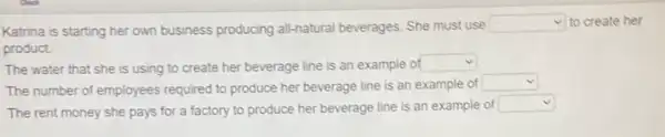 Katrina is starting her own business producing all-natural beverages. She must use
square  to create her
product.
The water that she is using to create her beverage line is an example of square 
The number of employees required to produce her beverage line is an example of
square 
The rent money she pays for a factory to produce her beverage line is an example of
square