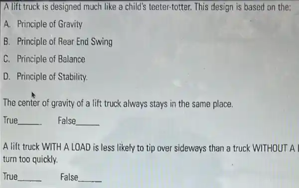 A lift truck is designed much like a child's teeter-totter. This design is based on the :
A. Principle of Gravity
B. Principle of Rear End Swing
C. Principle of Balance
D. Principle of Stability.
The center of gravity of a lift truck always stays in the same place.
__ False __
A lift truck WITH A LOAD is less likely to tip over sideways than a truck WITHOUT A I
turn too quickly.
__ False __