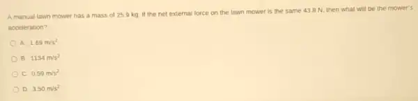 A manual lawn mower has a mass of 25.9 kg. If the net external force on the lawn mower is the same 43.8 N then what will be the mower's
acceleration?
A. 1.69m/s^2
B. 1134m/s^2
C 0.59m/s^2
D 3.50m/s^2