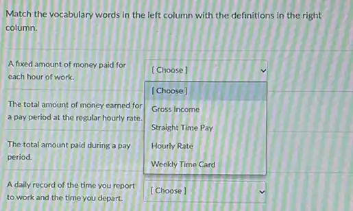 Match the vocabulary words in the left column with the definitions in the right
column.
A fixed amount of money paid for
each hour of work.
[Choose]
[Choose]
The total amount of money earned for
Gross Income
a pay period at the regular hourly rate. square 
Straight Time Pay
Hourly Rate
square 
The total amount paid during a pay
period.
A daily record of the time you report
to work and the time you depart.