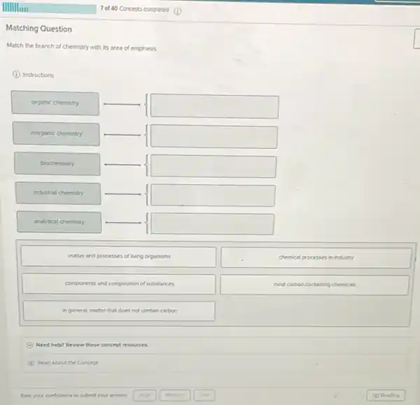 Matching Question
Match the branch of chemistry with its area of emphasis
(i) Instructions
organic chemistry
square 
inorganic chemistry
square 
biochemistry
square 
industrial chemistry
square 
analytical chemistry
square 
matter and processes of living organisms
chemical processes in industry
components and composition of substances
most carboncontaning chemicals
in general, matter that does not contain carbon
Need help? Review these concept resources.
Read About the Concept
Pate your confidence to submit your answer