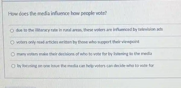 How does the media influence how people vote?
due to the illiteracy rate in rural areas, these voters are influenced by television ads
voters only read articles written by those who support their viewpoint
many voters make their decisions of who to vote for by listening to the media
by focusing on one issue the media can help voters can decide who to vote for