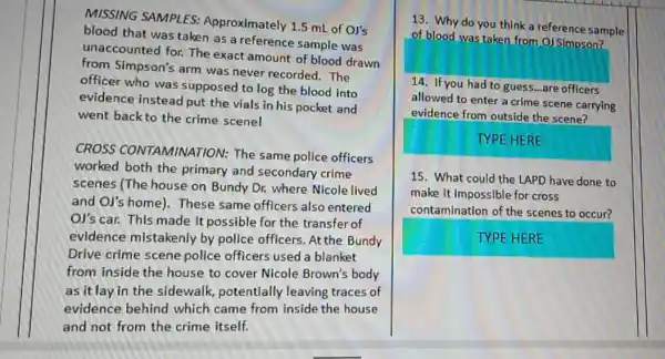 MISSING SAMPLES:Approximately 1.5 mL of Ol's
blood that was taken as a reference sample was
unaccounted for. The exact amount of blood drawn
from Simpson's arm was never recorded. The
officer who was supposed to log the blood into
evidence instead put the vials in his pocket and
went back to the crime scene!
CROSS CONTAMINATION: The same police officers
worked both the primary and secondary crime
scenes (The house on Bundy Dr. where Nicole lived
and Ol's home)These same officers also entered
Ol's car. This made it possible for the transfer of
evidence mistakenly by police officers. At the Bundy
Drive crime scene police officers used a blanket
from inside the house to cover Nicole Brown's body
as itlay in the sidewalk, potentially leaving traces of
evidence behind which came from inside the house
and not from the crime itself.
13. Why do you think a reference sample
of blood was taken from O) Simpson?
14. If you had to guess...are officers
allowed to enter a crime scene carrying
evidence from outside the scene?
TYPE HERE
15. What could the LAPD have done to
make it impossible for cross
contamination of the scenes to occur?
TYPE HERE