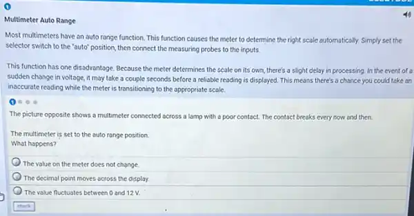 Multimeter Auto Range
Most multimeters have an auto range function. This function causes the meter to determine the right scale automatically. Simply set the
selector switch to the "auto" position, then connect the measuring probes to the inputs.
This function has one disadvantage. Because the meter determines the scale on its own, there's a slight delay in processing.In the event of a
sudden change in voltage it may take a couple seconds before a reliable reading is displayed This means there's a chance you could take an
inaccurate reading while the meter is transitioning to the appropriate scale.
1
The picture opposite shows a multimeter connected across a lamp with a poor contact. The contact breaks every now and then.
The multimeter is set to the auto range position.
What happens?
The value on the meter does not change
The decimal point moves across the display.
The value fluctuates between 0 and 12V