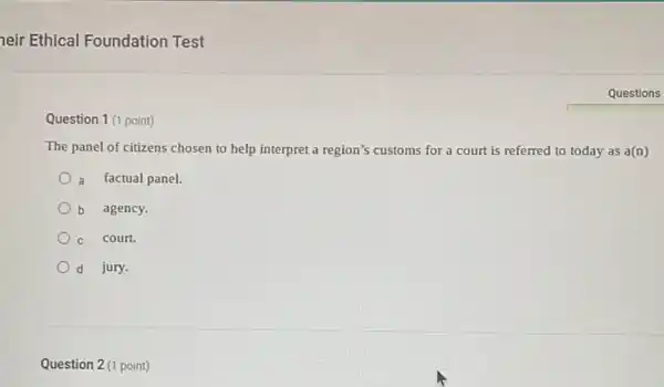 neir Ethical Foundation Test
Question 1 (1 point)
The panel of citizens chosen to help interpret a region's customs for a court is referred to today as a(n)
a factual panel.
b agency.
C court.
d jury.
Question 2 (1 point)