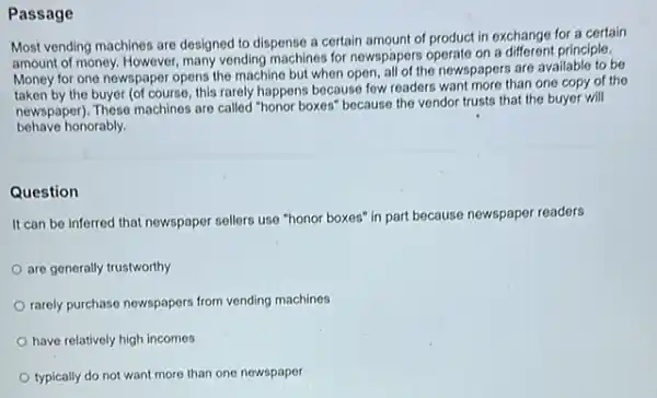 Passage
Most vending machines are designed to dispense a certain amount of product in exchange for a certain
amount of money. However many vending machines for newspapers operate on a different principle.
Money for one newspaper opens the machine but when open, all of the newspapers are available to be
taken by the buyer (of course this rarely happens because few readers want more than one copy of the
newspaper). These machines are called "honor boxes" because the vendor trusts that the buyer will
behave honorably.
Question
It can be inferred that newspaper sellers use "honor boxes" in part because newspaper readers
are generally trustworthy
rarely purchase newspapers from vending machines
have relatively high incomes
typically do not want more than one newspaper