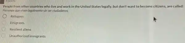 People from other countries who live and work in the United States legally.but don't want to become citizens, are called:
Personas que viven legalmente sin ser ciudadanos.
Refugees
Emigrants
Resident aliens
Unauthorized immigrants