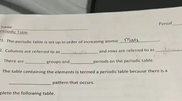 Periodic Table
1. The periodic table is set up in order of increasing atomic	.
2. Columns are referred to as __ and rows are referred to as __
There are __ groups and __ periods on the periodic table.
The table containing the elements is termed a periodic table because there is a
__ pattern that occurs.