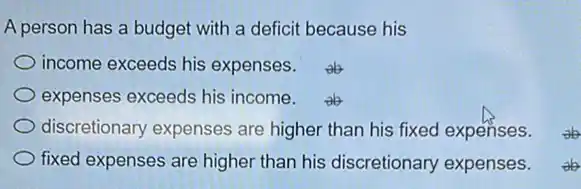 A person has a budget with a deficit because his
income exceeds his expenses.
expenses exceeds his income.
discretionary expenses are higher than his fixed expenses.
fixed expenses are higher than his discretionary expenses.
ab