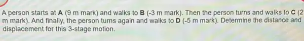 A person starts at A (9 m mark) and walks to B (-3mmark) Then the person turns and walks to C(2
mmark) And finally, the person turns again and walks to D (-5mmark) Determine the distance and
displacement for this 3-stage motion.