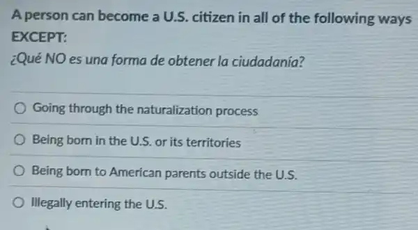 A person can become a U.S citizen in all of the following ways
EXCEPT:
¿Qué NO es una forma de obtener la ciudadanía?
Going through the naturalization process
Being born in the U.S.or its territories
Being born to American parents outside the U.S.
Illegally entering the U.S.