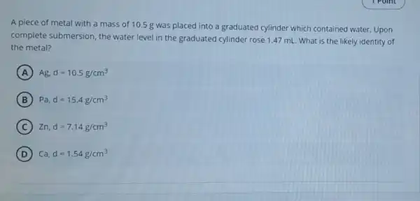 A piece of metal with a mass of 10.5 g was placed into a graduated cylinder which contained water. Upon
complete submersion the water level in the graduated cylinder rose 1.47 mL . What is the likely identity of
the metal?
A Ag,d=10.5g/cm^3
B Pa,d=15.4g/cm^3
C Zn,d=7.14g/cm^3
D Ca,d=1.54g/cm^3