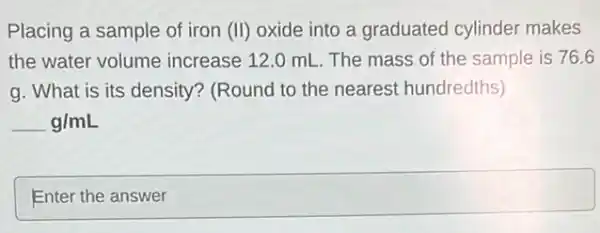 Placing a sample of iron (II) oxide into a graduated cylinder makes
the water volume increase 12.0 mL. The mass of the sample is 76.6
g. What is its density? (Round to the nearest hundredths)
g/mL
square