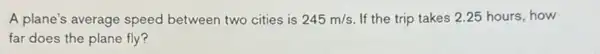 A plane's average speed between two cities is 245m/s If the trip takes 2.25 hours, how
far does the plane fly?