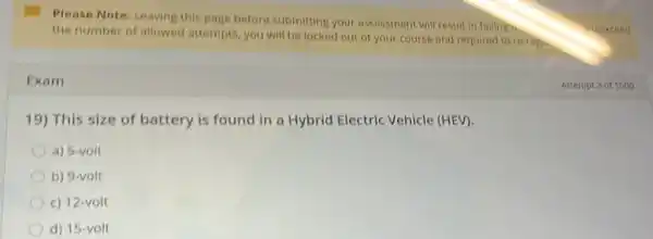 Please Note: Leaving this page before submitting your assessment will result in failing to
the number of allowed attempts, you will be locked out of your course and required to re-rep.
Exam
19) This size of battery is found in a Hybrid Electric Vehicle (HEV).
a) 5-volt
b) 9-volt
c) 12-volt
d) 15-volt
Attempt 3 of 1000