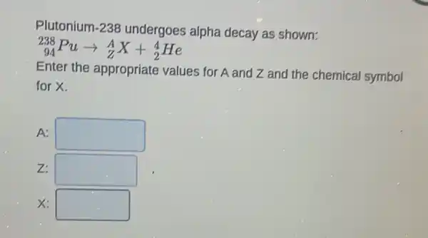 Plutonium-238 undergoes alpha decay as shown:
(}_{94)^238Puarrow _(Z)^AX+_(2)^4He
Enter the appropriate values for A and Z and the chemical symbol
for X.
A: square 
z: square 
x: square