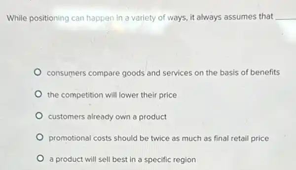 While positioning can happen in a variety of ways, it always assumes that __
consumers compare goods and services on the basis of benefits
the competition will lower their price
customers already own a product
promotional costs should be twice as much as final retail price
a product will sell best in a specific region