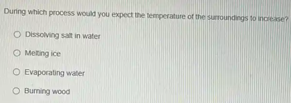 During which process would you expect the temperature of the surroundings to increase?
Dissolving salt in water
Melting ice
Evaporating water
Burning wood