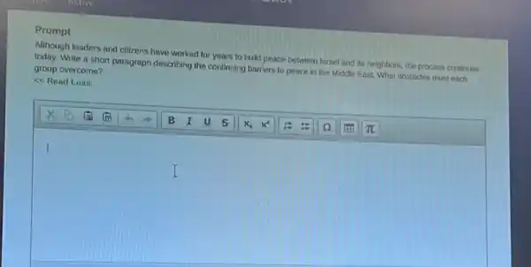 Prompt
Although leaders and citizens have worked for years to build peace between Ismel and its neighbors.the process continues
Write a short paragraph describing the continuing barriers to peace in the Middle East. What obstacles must each group overcome?
<<Read Less
I