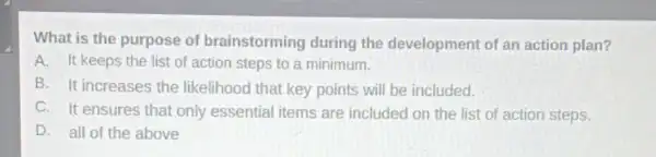 What is the purpose of brainstorming during the development of an action plan?
A. It keeps the list of action steps to a minimum.
B. It increases the likelihood that key points will be included.
C. It ensures that only essential items are included on the list of action steps.
D. all of the above
