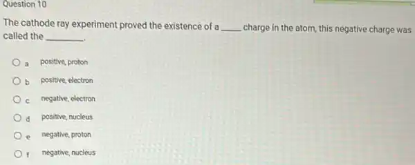 Question 10
The cathode ray experiment proved the existence of a __ charge in the atom, this negative charge was
called the __
a positive, proton
b positive, electron
c negative, electron
d positive, nucleus
e negative, proton
negative, nucleus