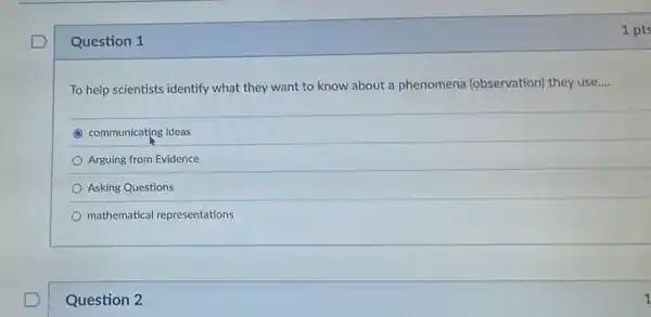 Question 1
To help scientists identify what they want to know about a phenomena (observation) they use __
C communicating ideas
Arguing from Evidence
Asking Questions
mathematical representations
Question 2
1 pts
1