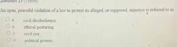 Question 21 (1 point)
An open, peaceful violation of a law to protest its alleged, or supposed injustice is referred to as
a
civil disobedience.
b
ethical posturing
C
civil riot.
d
political protest.