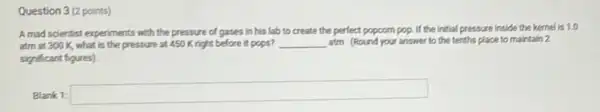 Question 3 (2 points)
A mad scientist experiments with the pressure of gases in his lab to create the perfect popcorn pop. If the initial pressure inside the kernel is 10
atm at 300 K what is the pressure at 450 Kright before it pops? __ atm (Round your answer to the tenths place to maintain 2
significant figures).
Blank 1:
square