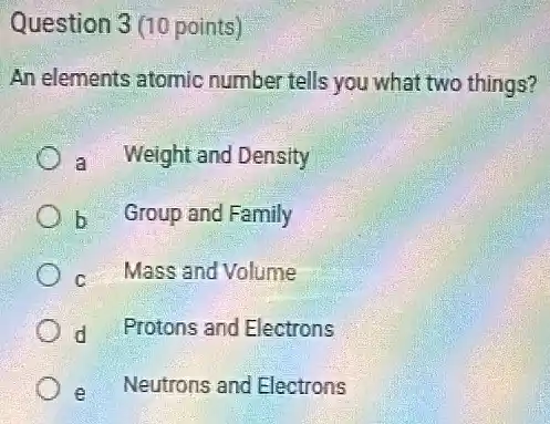 Question 3(10 points)
An elements atomic number tells you what two things?
a Weight and Density
) b Group and Family
c Mass and Volume
d Protons and Electrons
e Neutrons and Electrons