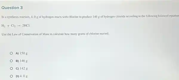 Question 3
In a synthesis reaction, 4.0 g of hydrogen reacts with chlorine to produce 146g of hydrogen chloride according to the following balanced equation
H_(2)+Cl_(2)arrow 2HCl
Use the Law of Conservation of Mass to calculate how many grams of chlorine reacted.
A) 150
B) 1468
C) 142 g
D) 4.08